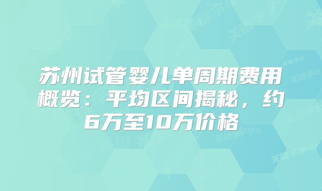 苏州试管婴儿单周期费用概览：平均区间揭秘，约6万至10万价格