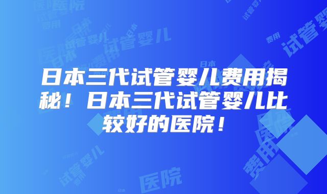 日本三代试管婴儿费用揭秘！日本三代试管婴儿比较好的医院！