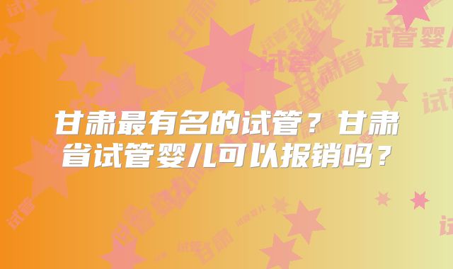 甘肃最有名的试管?甘肃省试管婴儿可以报销吗?