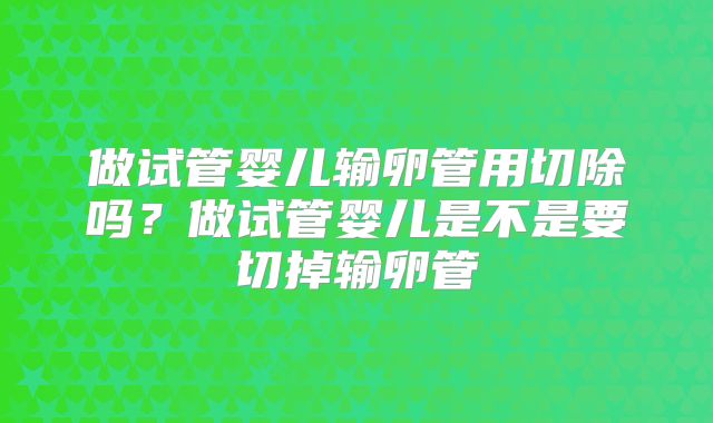做试管婴儿输卵管用切除吗？做试管婴儿是不是要切掉输卵管