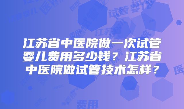 江苏省中医院做一次试管婴儿费用多少钱？江苏省中医院做试管技术怎样？
