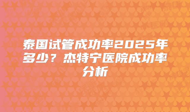 泰国试管成功率2025年多少？杰特宁医院成功率分析