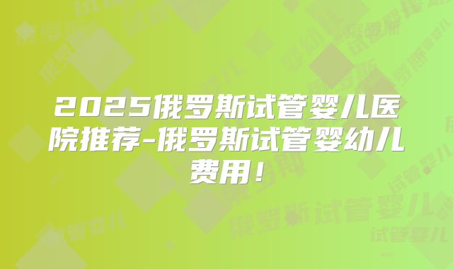 2025俄罗斯试管婴儿医院推荐-俄罗斯试管婴幼儿费用！