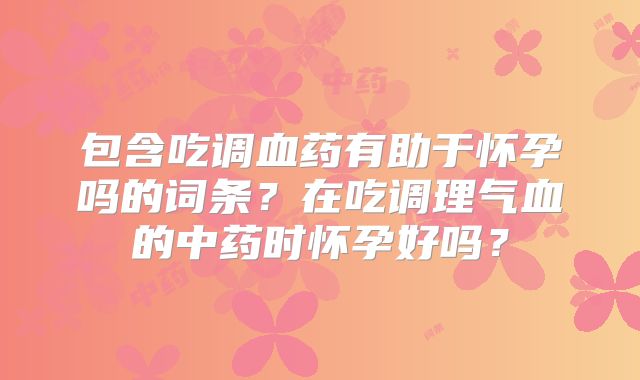包含吃调血药有助于怀孕吗的词条?在吃调理气血的中药时怀孕好吗?