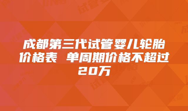 成都第三代试管婴儿轮胎价格表 单周期价格不超过20万
