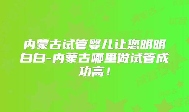 内蒙古试管婴儿让您明明白白-内蒙古哪里做试管成功高！