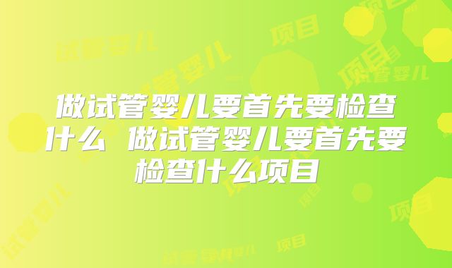 做试管婴儿要首先要检查什么 做试管婴儿要首先要检查什么项目