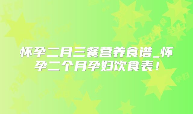 怀孕二月三餐营养食谱_怀孕二个月孕妇饮食表！