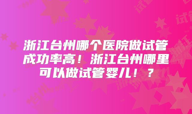 浙江台州哪个医院做试管成功率高!浙江台州哪里可以做试管婴儿!?