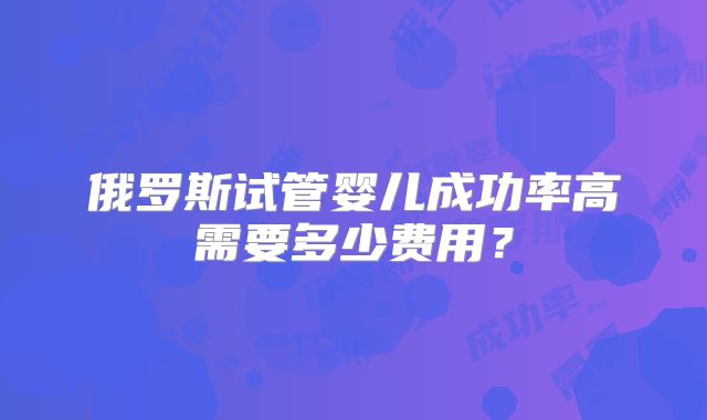 俄罗斯试管婴儿成功率高需要多少费用？