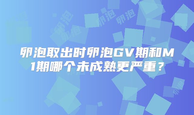 卵泡取出时卵泡GV期和M1期哪个未成熟更严重?