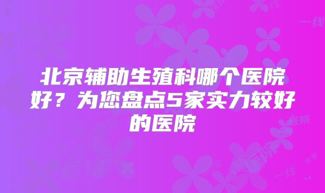 北京辅助生殖科哪个医院好？为您盘点5家实力较好的医院​