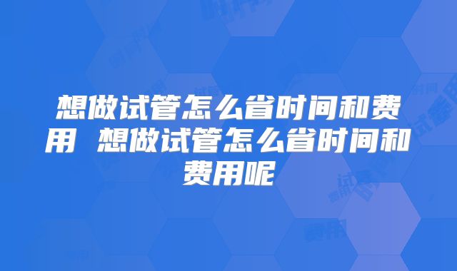 想做试管怎么省时间和费用 想做试管怎么省时间和费用呢