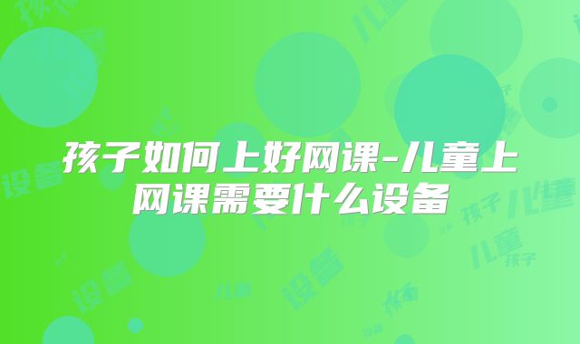 孩子如何上好网课-儿童上网课需要什么设备