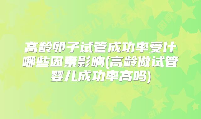 高龄卵子试管成功率受什哪些因素影响(高龄做试管婴儿成功率高吗)