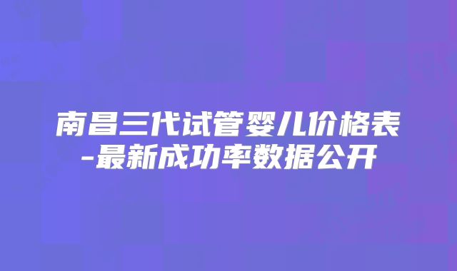 南昌三代试管婴儿价格表-最新成功率数据公开