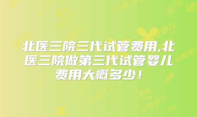 北医三院三代试管费用,北医三院做第三代试管婴儿费用大概多少!