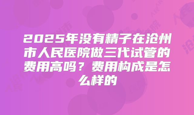 2025年没有精子在沧州市人民医院做三代试管的费用高吗？费用构成是怎么样的