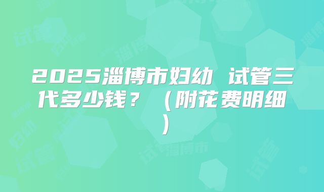 2025淄博市妇幼 试管三代多少钱?(附花费明细)