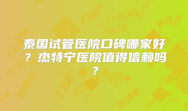 泰国试管医院口碑哪家好？杰特宁医院值得信赖吗？