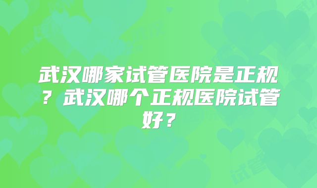 武汉哪家试管医院是正规?武汉哪个正规医院试管好?