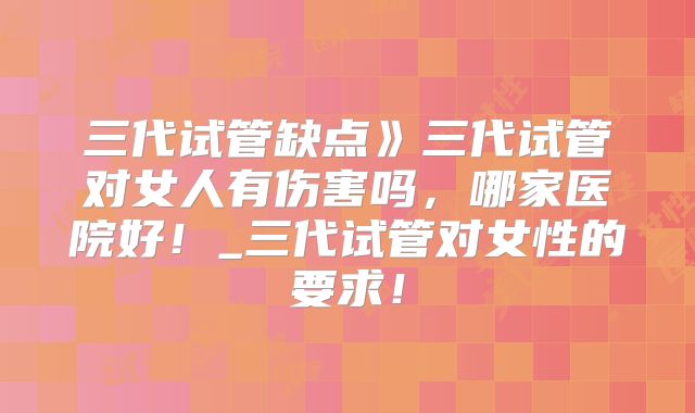 三代试管缺点》三代试管对女人有伤害吗，哪家医院好！_三代试管对女性的要求！