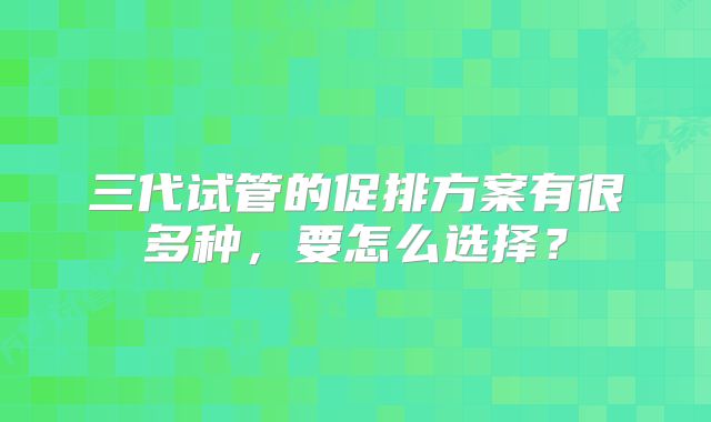 三代试管的促排方案有很多种，要怎么选择？