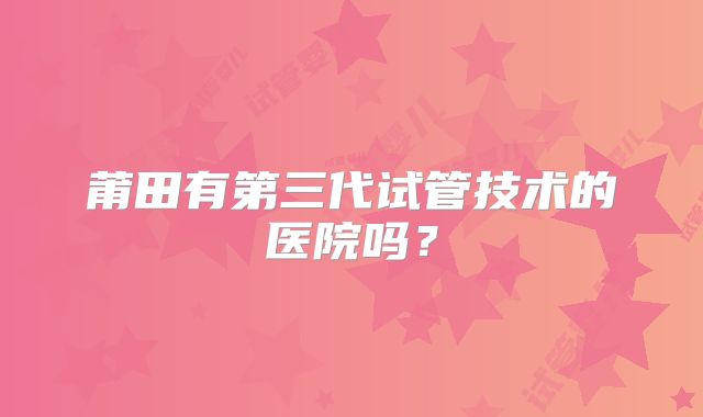 莆田有第三代试管技术的医院吗？