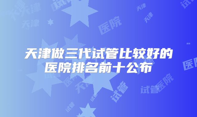 天津做三代试管比较好的医院排名前十公布