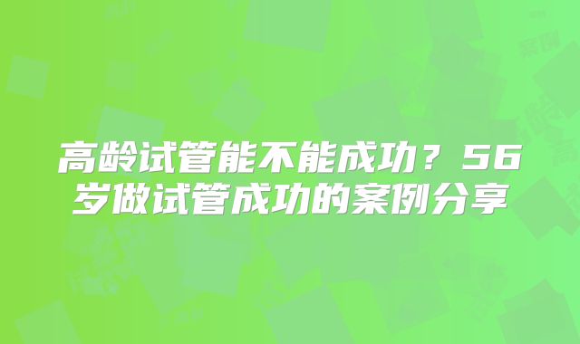 高龄试管能不能成功？56岁做试管成功的案例分享