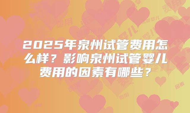 2025年泉州试管费用怎么样?影响泉州试管婴儿费用的因素有哪些?