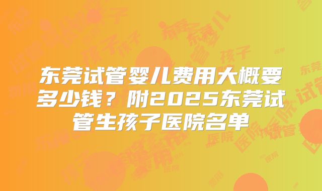 东莞试管婴儿费用大概要多少钱？附2025东莞试管生孩子医院名单
