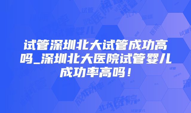 试管深圳北大试管成功高吗_深圳北大医院试管婴儿成功率高吗！