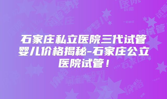 石家庄私立医院三代试管婴儿价格揭秘-石家庄公立医院试管!