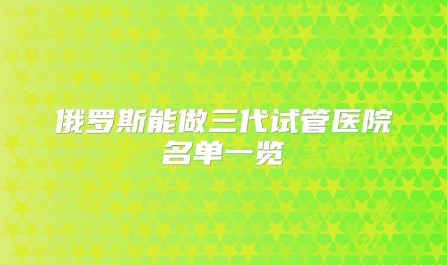 俄罗斯能做三代试管医院名单一览