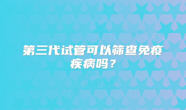 第三代试管可以筛查免疫疾病吗？