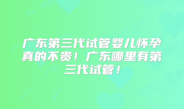 广东第三代试管婴儿怀孕真的不贵！广东哪里有第三代试管！