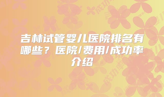 吉林试管婴儿医院排名有哪些?医院/费用/成功率介绍