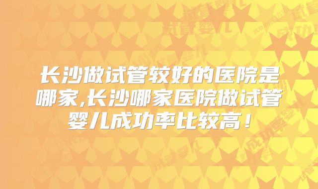 长沙做试管较好的医院是哪家,长沙哪家医院做试管婴儿成功率比较高！
