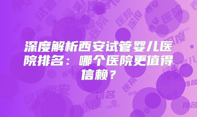 深度解析西安试管婴儿医院排名：哪个医院更值得信赖？