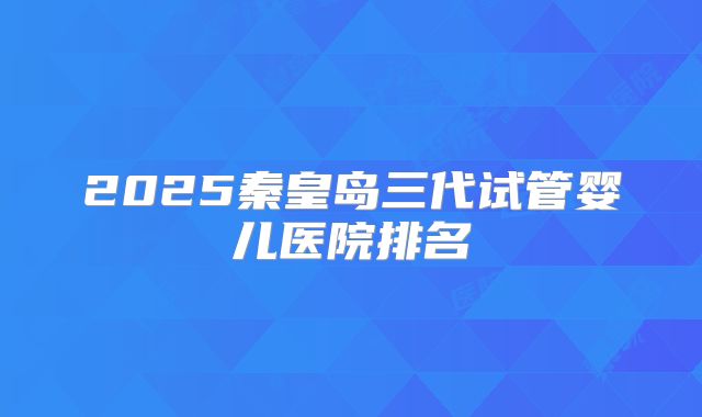 2025秦皇岛三代试管婴儿医院排名