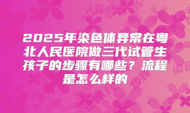 2025年染色体异常在粤北人民医院做三代试管生孩子的步骤有哪些？流程是怎么样的