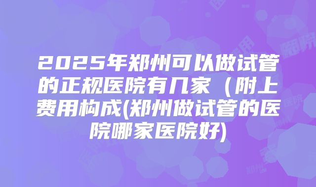 2025年郑州可以做试管的正规医院有几家（附上费用构成(郑州做试管的医院哪家医院好)