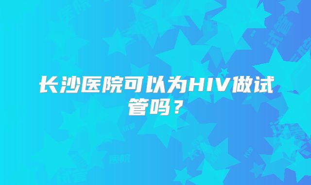 长沙医院可以为HIV做试管吗?