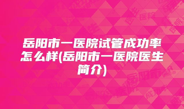 岳阳市一医院试管成功率怎么样(岳阳市一医院医生简介)
