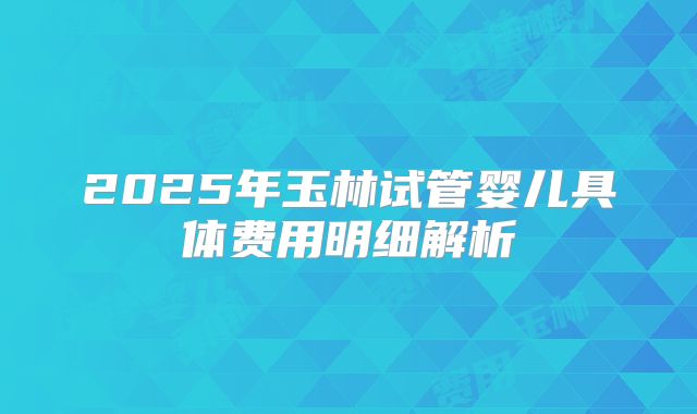 2025年玉林试管婴儿具体费用明细解析