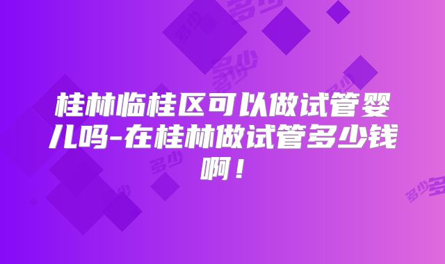 桂林临桂区可以做试管婴儿吗-在桂林做试管多少钱啊！