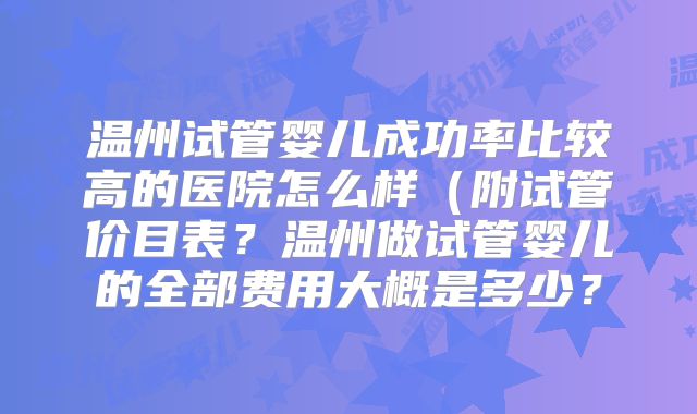 温州试管婴儿成功率比较高的医院怎么样(附试管价目表?温州做试管婴儿的全部费用大概是多少?
