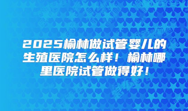 2025榆林做试管婴儿的生殖医院怎么样!榆林哪里医院试管做得好!