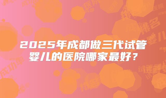 2025年成都做三代试管婴儿的医院哪家最好?